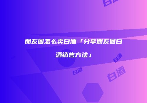 朋友圈怎么卖白酒「分享朋友圈白酒销售方法」