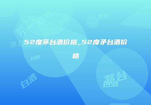 52度茅台酒价格_52度矛台酒价格