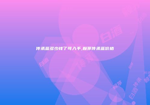 传承蓝多少钱了可入手,赖茅传承蓝价格
