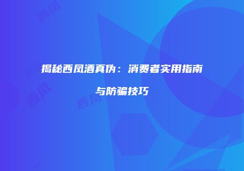 揭秘西凤酒真伪：消费者实用指南与防骗技巧