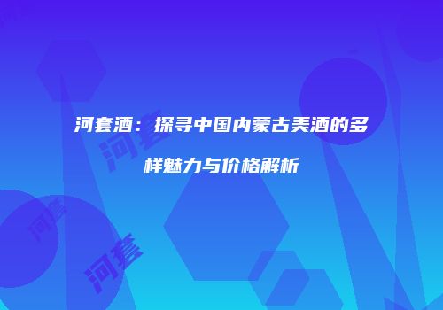 河套酒：探寻中国内蒙古美酒的多样魅力与价格解析
