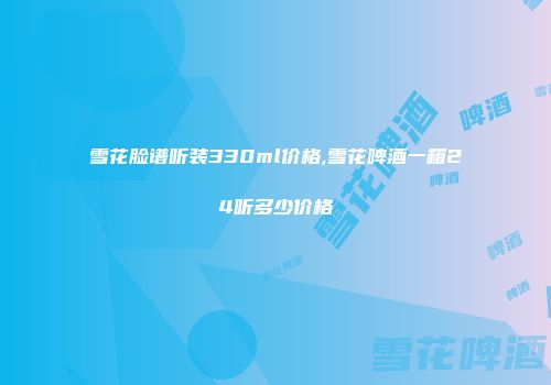 雪花脸谱听装330ml价格,雪花啤酒一箱24听多少价格