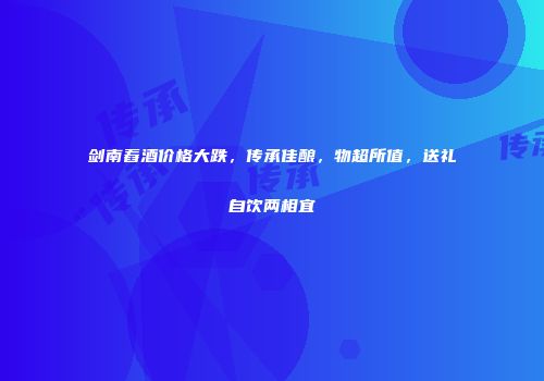 剑南舂酒价格大跌，传承佳酿，物超所值，送礼自饮两相宜