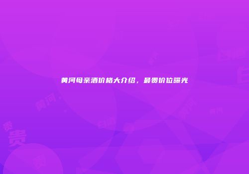 黄河母亲酒价格大介绍，最贵价位曝光