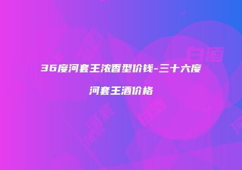 36度河套王浓香型价钱-三十六度河套王酒价格