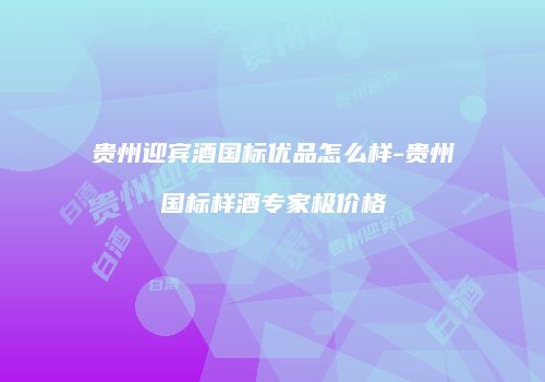 贵州迎宾酒国标优品怎么样-贵州国标样酒专家极价格