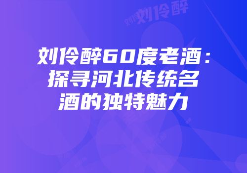 刘伶醉60度老酒：探寻河北传统名酒的独特魅力