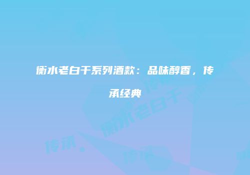 衡水老白干系列酒款：品味醇香，传承经典