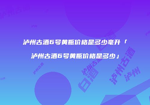 泸州古酒6号黄瓶价格是多少毫升「泸州古酒6号黄瓶价格是多少」