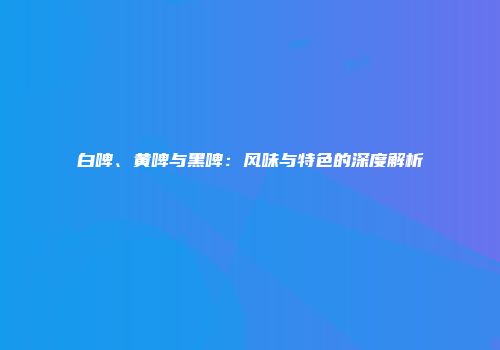 白啤、黄啤与黑啤：风味与特色的深度解析