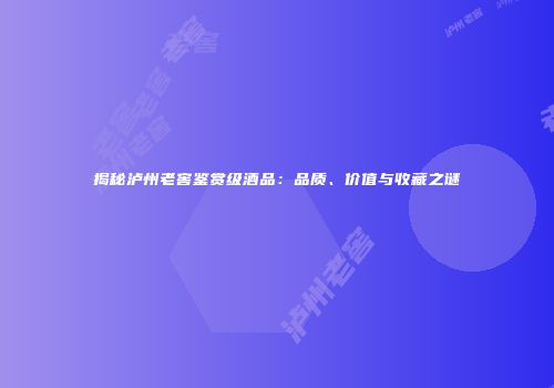 揭秘泸州老窖鉴赏级酒品：品质、价值与收藏之谜