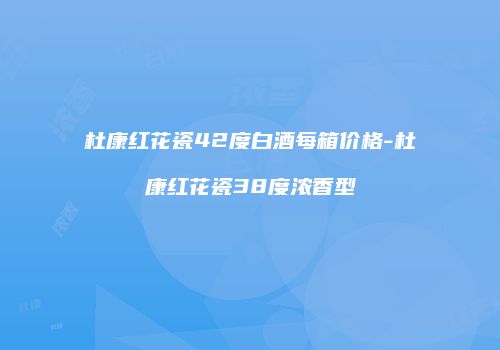 杜康红花瓷42度白酒每箱价格-杜康红花瓷38度浓香型