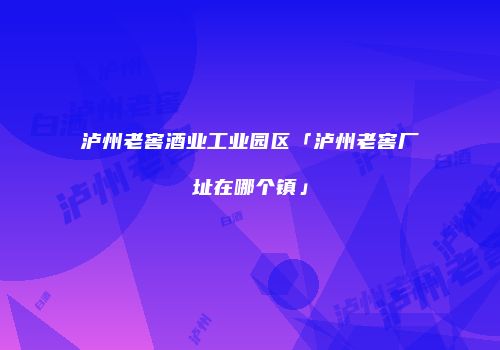 泸州老窖酒业工业园区「泸州老窖厂址在哪个镇」