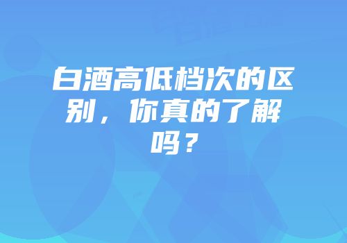 白酒高低档次的区别，你真的了解吗？