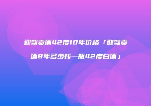 迎驾贡酒42度10年价格「迎驾贡酒8年多少钱一瓶42度白酒」