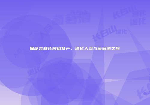 探秘吉林长白山特产：通化人参与葡萄酒之旅