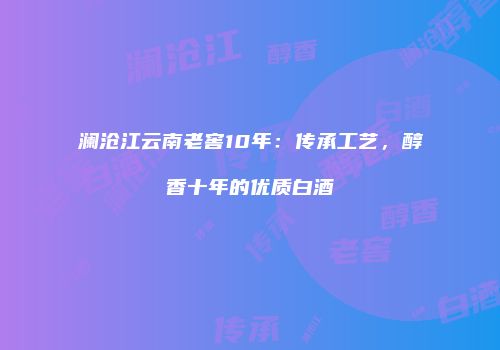 澜沧江云南老窖10年：传承工艺，醇香十年的优质白酒