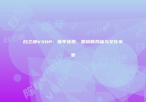 白兰地VSOP：陈年佳酿，香槟般风味与文化享受