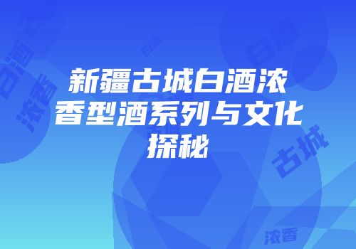 新疆古城白酒浓香型酒系列与文化探秘
