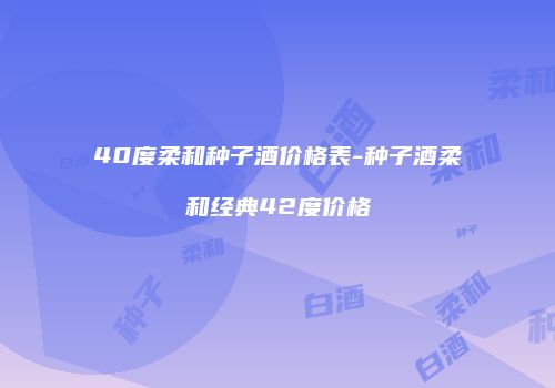 40度柔和种子酒价格表-种子酒柔和经典42度价格