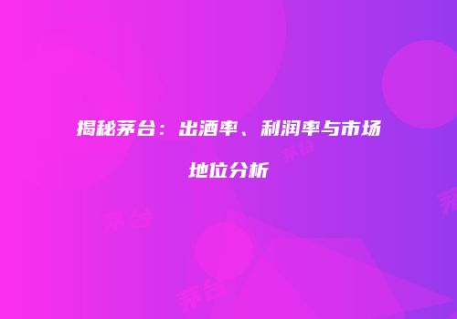 揭秘茅台：出酒率、利润率与市场地位分析