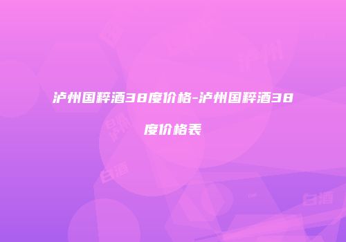泸州国粹酒38度价格-泸州国粹酒38度价格表
