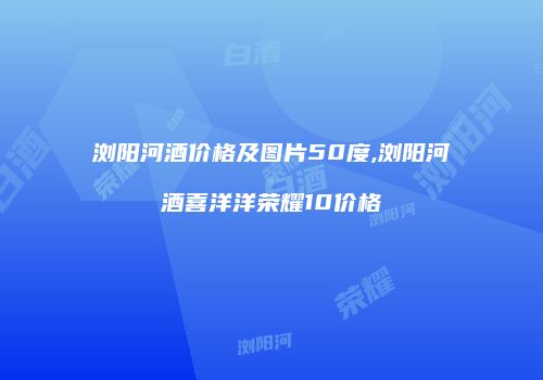 浏阳河酒价格及图片50度,浏阳河酒喜洋洋荣耀10价格