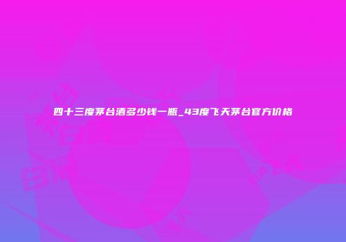 四十三度茅台酒多少钱一瓶_43度飞天茅台官方价格