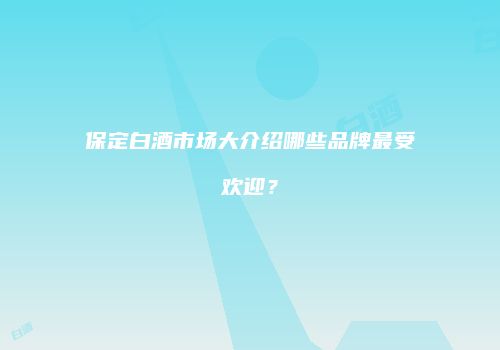 保定白酒市场大介绍哪些品牌最受欢迎？