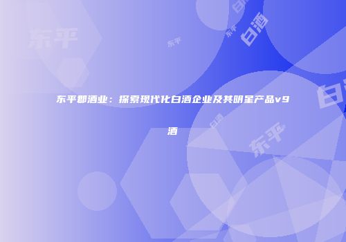 东平郡酒业：探索现代化白酒企业及其明星产品v9酒