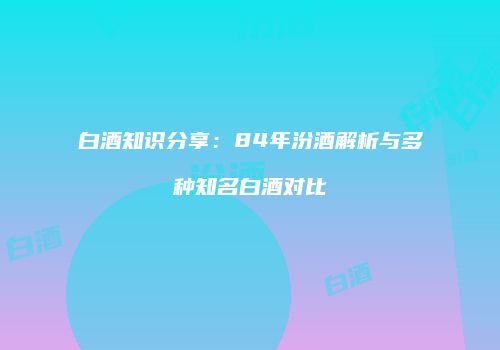 白酒知识分享：84年汾酒解析与多种知名白酒对比