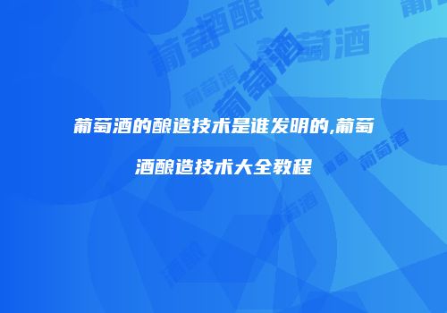 葡萄酒的酿造技术是谁发明的,葡萄酒酿造技术大全教程