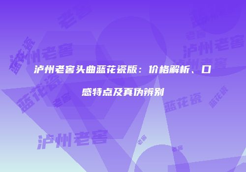 泸州老窖头曲蓝花瓷版：价格解析、口感特点及真伪辨别