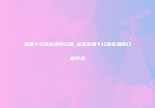 高端干红葡萄酒的口感_品鉴高端干红葡萄酒的口感特点