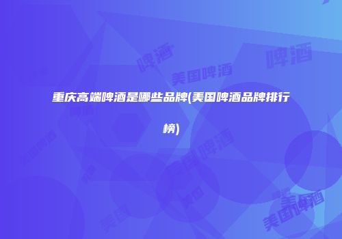 重庆高端啤酒是哪些品牌(美国啤酒品牌排行榜)