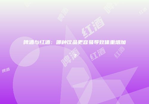 啤酒与红酒：哪种饮品更容易导致体重增加？