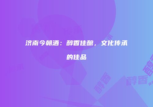 济南今朝酒：醇香佳酿，文化传承的佳品