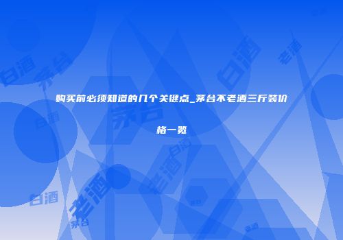 购买前必须知道的几个关键点_茅台不老酒三斤装价格一览