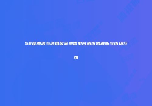 52度郎酒与酒祖窖藏浓香型白酒价格解析与市场行情