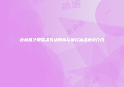 吉林省冰葡萄酒价格解析与集安冰酒特点介绍