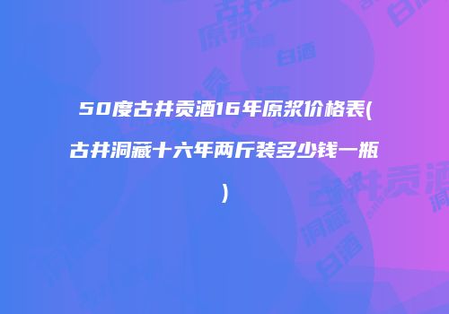 50度古井贡酒16年原浆价格表(古井洞藏十六年两斤装多少钱一瓶)