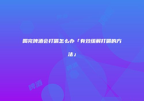 喝完啤酒会打嗝怎么办「有效缓解打嗝的方法」