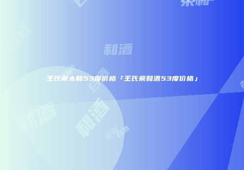 王氏荣太和53度价格「王氏荣和酒53度价格」