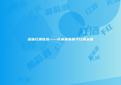品味红酒佳选——长城赤珠霞干红酒品鉴