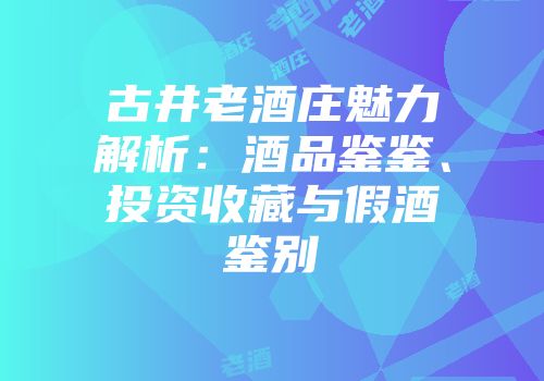 古井老酒庄魅力解析：酒品鉴鉴、投资收藏与假酒鉴别