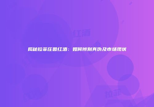 揭秘拉菲庄园红酒：如何辨别真伪及市场现状