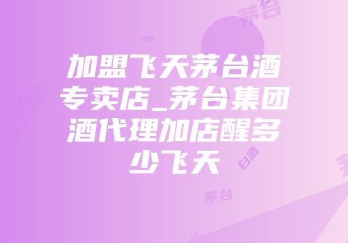 加盟飞天茅台酒专卖店_茅台集团酒代理加店醒多少飞天