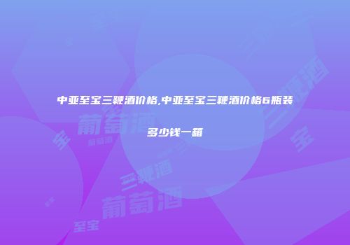 中亚至宝三鞭酒价格,中亚至宝三鞭酒价格6瓶装多少钱一箱