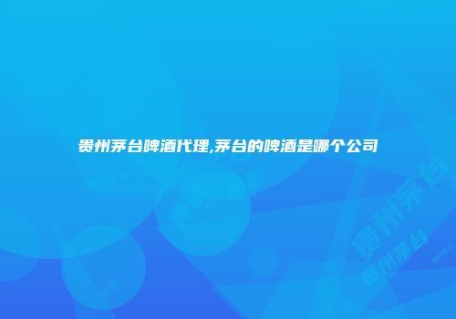贵州茅台啤酒代理,茅台的啤酒是哪个公司