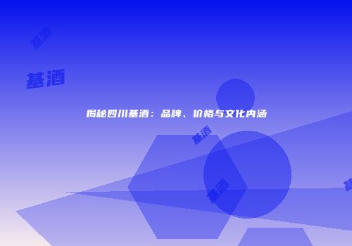 揭秘四川基酒：品牌、价格与文化内涵